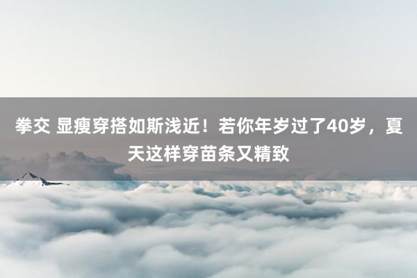 拳交 显瘦穿搭如斯浅近！若你年岁过了40岁，夏天这样穿苗条又精致