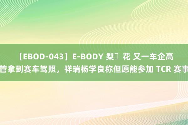 【EBOD-043】E-BODY 梨々花 又一车企高管拿到赛车驾照，祥瑞杨学良称但愿能参加 TCR 赛事