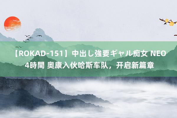 【ROKAD-151】中出し強要ギャル痴女 NEO 4時間 奥康入伙哈斯车队，开启新篇章