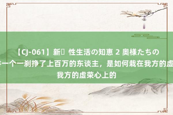 【CJ-061】新・性生活の知恵 2 奥様たちの性体験 讲一个一刹挣了上百万的东谈主，是如何栽在我方的虚荣心上的