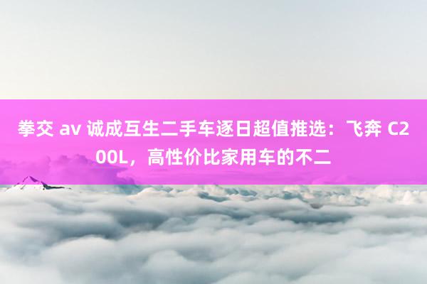 拳交 av 诚成互生二手车逐日超值推选：飞奔 C200L，高性价比家用车的不二