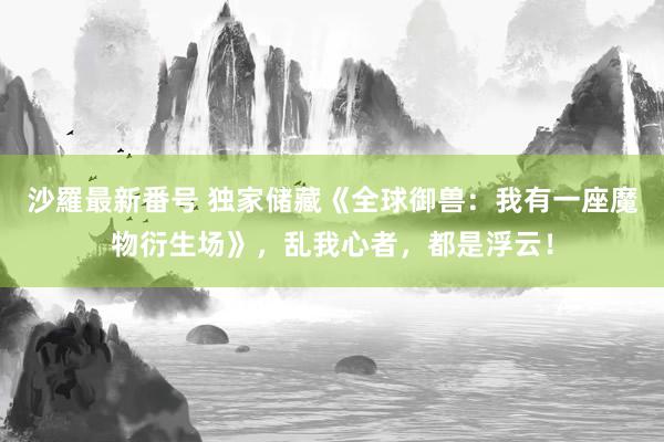 沙羅最新番号 独家储藏《全球御兽：我有一座魔物衍生场》，乱我心者，都是浮云！