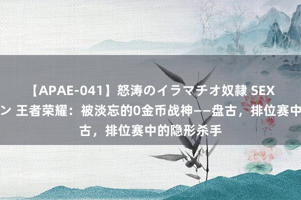 【APAE-041】怒涛のイラマチオ奴隷 SEXコレクション 王者荣耀：被淡忘的0金币战神——盘古，排位赛中的隐形杀手