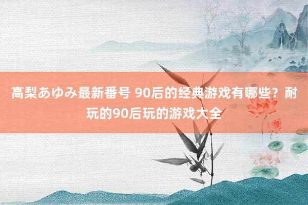 高梨あゆみ最新番号 90后的经典游戏有哪些？耐玩的90后玩的游戏大全