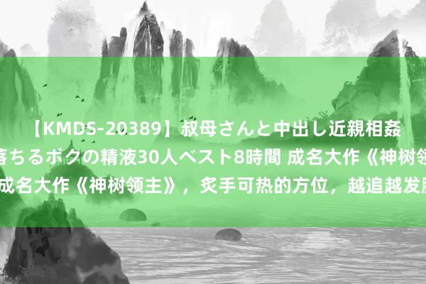 【KMDS-20389】叔母さんと中出し近親相姦 叔母さんの身体を伝い落ちるボクの精液30人ベスト8時間 成名大作《神树领主》，炙手可热的方位，越追越发脑洞掀开！