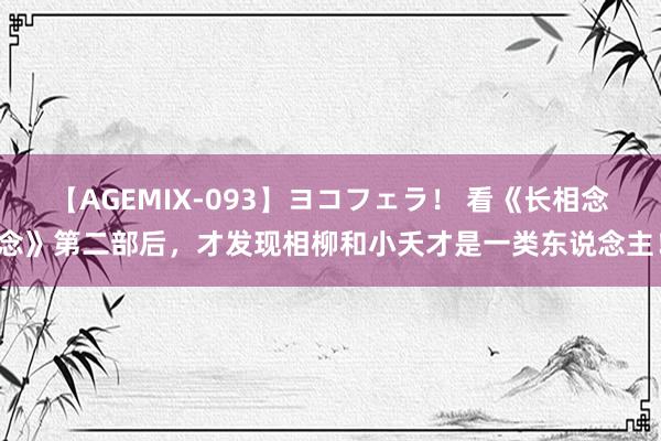 【AGEMIX-093】ヨコフェラ！ 看《长相念念》第二部后，才发现相柳和小夭才是一类东说念主！