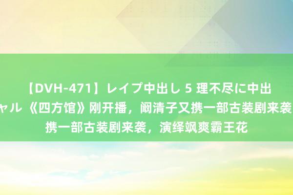 【DVH-471】レイプ中出し 5 理不尽に中出しされた7人のギャル 《四方馆》刚开播，阚清子又携一部古装剧来袭，演绎飒爽霸王花