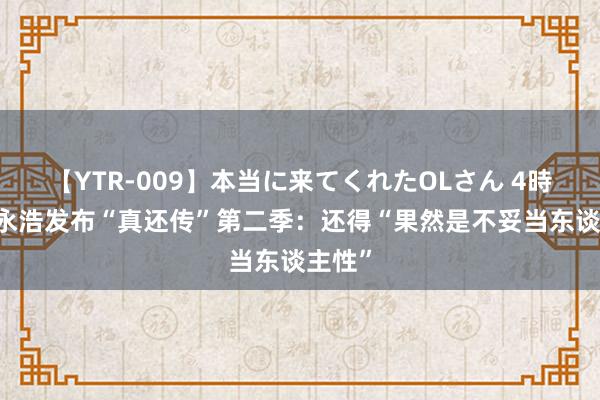 【YTR-009】本当に来てくれたOLさん 4時間 罗永浩发布“真还传”第二季：还得“果然是不妥当东谈主性”