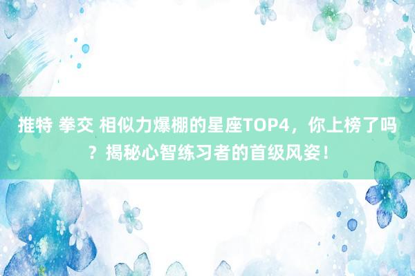 推特 拳交 相似力爆棚的星座TOP4，你上榜了吗？揭秘心智练习者的首级风姿！