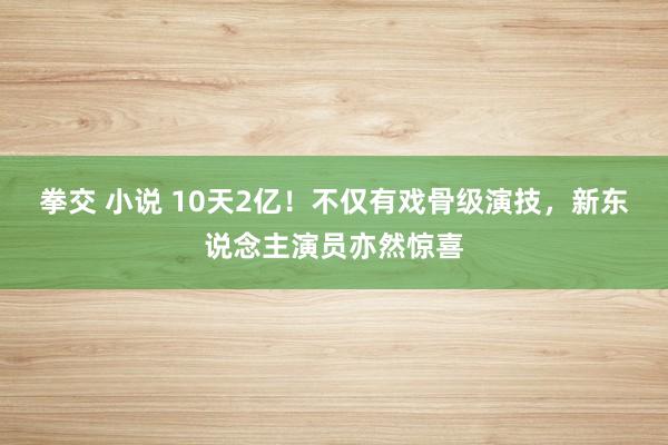 拳交 小说 10天2亿！不仅有戏骨级演技，新东说念主演员亦然惊喜