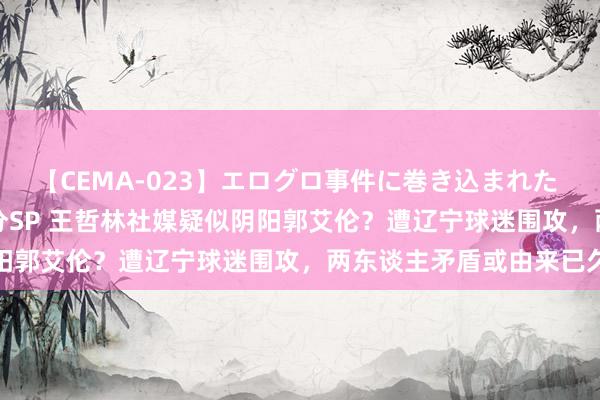 【CEMA-023】エログロ事件に巻き込まれた 人妻たちの昭和史 210分SP 王哲林社媒疑似阴阳郭艾伦？遭辽宁球迷围攻，两东谈主矛盾或由来已久