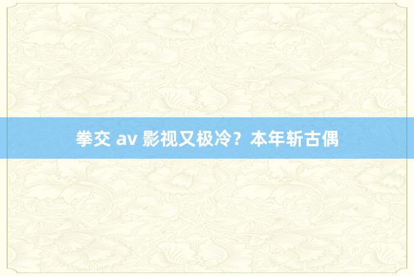 拳交 av 影视又极冷？本年斩古偶