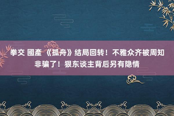 拳交 國產 《孤舟》结局回转！不雅众齐被周知非骗了！狠东谈主背后另有隐情