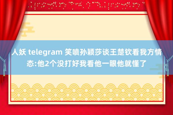 人妖 telegram 笑喷孙颖莎谈王楚钦看我方情态:他2个没打好我看他一眼他就懂了