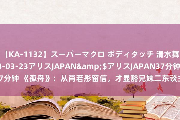 【KA-1132】スーパーマクロ ボディタッチ 清水舞</a>2008-03-23アリスJAPAN&$アリスJAPAN37分钟 《孤舟》：从肖若彤留信，才显豁兄妹二东谈主负重致远只为争取罗武强