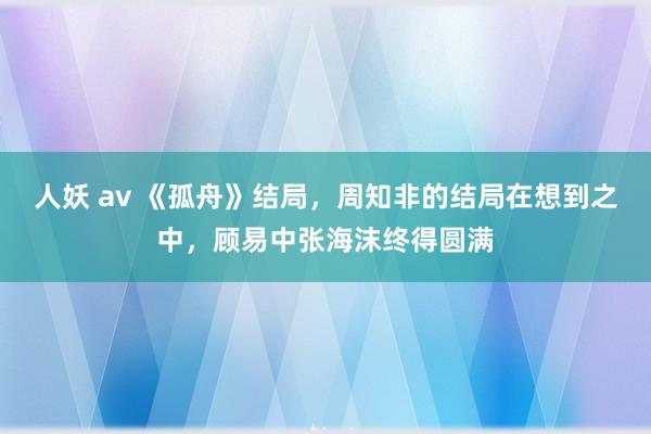 人妖 av 《孤舟》结局，周知非的结局在想到之中，顾易中张海沫终得圆满