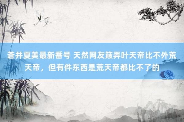 蒼井夏美最新番号 天然网友簸弄叶天帝比不外荒天帝，但有件东西是荒天帝都比不了的