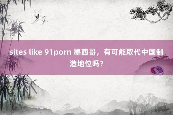 sites like 91porn 墨西哥，有可能取代中国制造地位吗？