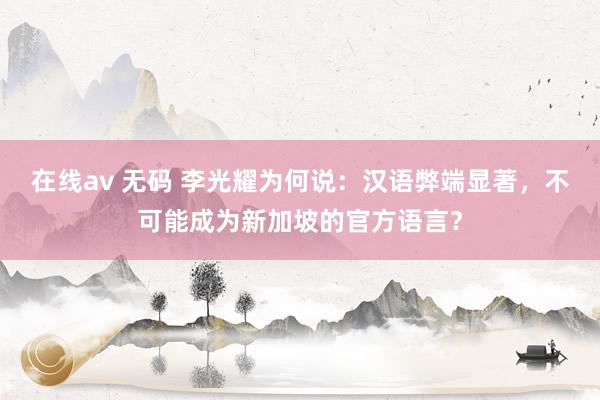 在线av 无码 李光耀为何说：汉语弊端显著，不可能成为新加坡的官方语言？