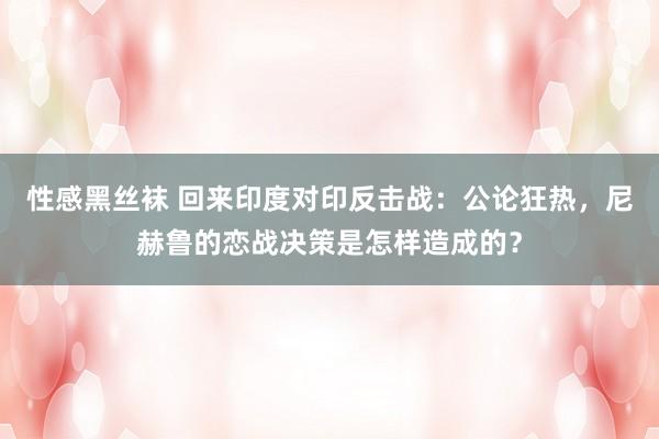 性感黑丝袜 回来印度对印反击战：公论狂热，尼赫鲁的恋战决策是怎样造成的？