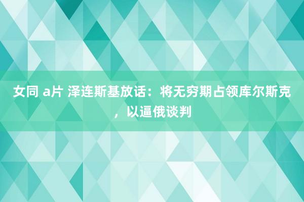 女同 a片 泽连斯基放话：将无穷期占领库尔斯克，以逼俄谈判