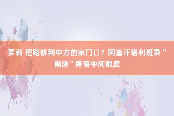 萝莉 把路修到中方的家门口？阿富汗塔利班乘“黑鹰”降落中阿限度