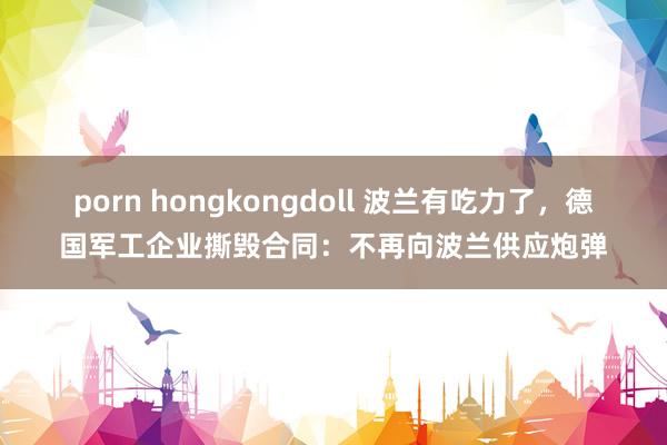 porn hongkongdoll 波兰有吃力了，德国军工企业撕毁合同：不再向波兰供应炮弹