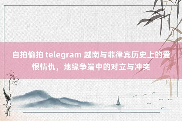 自拍偷拍 telegram 越南与菲律宾历史上的爱恨情仇，地缘争端中的对立与冲突