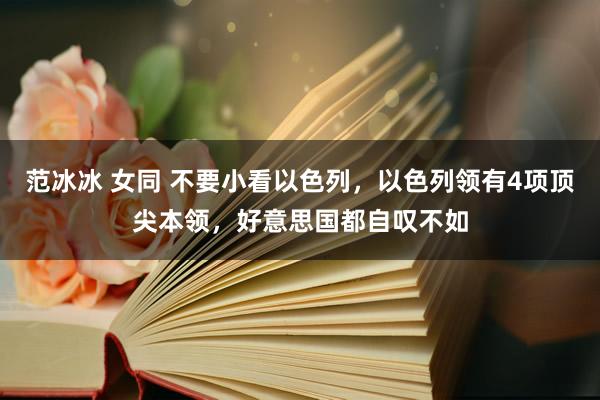 范冰冰 女同 不要小看以色列，以色列领有4项顶尖本领，好意思国都自叹不如