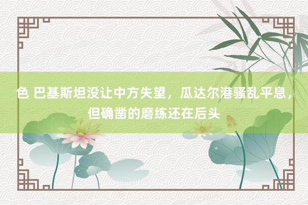 色 巴基斯坦没让中方失望，瓜达尔港骚乱平息，但确凿的磨练还在后头