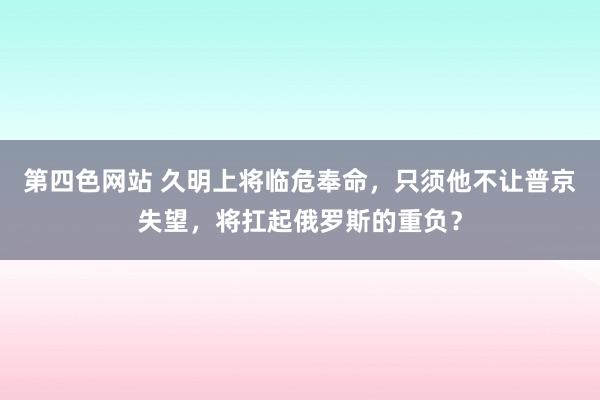 第四色网站 久明上将临危奉命，只须他不让普京失望，将扛起俄罗斯的重负？