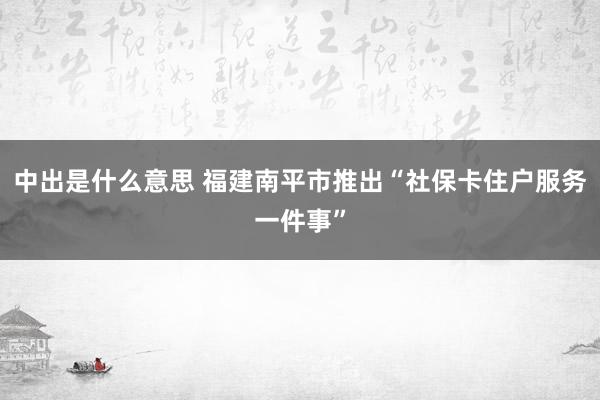 中出是什么意思 福建南平市推出“社保卡住户服务一件事”