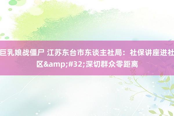 巨乳娘战僵尸 江苏东台市东谈主社局：社保讲座进社区&#32;深切群众零距离