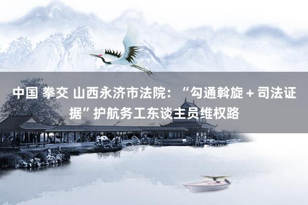 中国 拳交 山西永济市法院：“勾通斡旋＋司法证据”护航务工东谈主员维权路