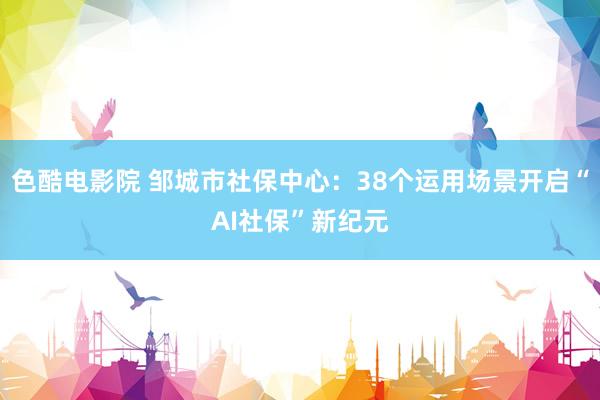 色酷电影院 邹城市社保中心：38个运用场景开启“AI社保”新纪元