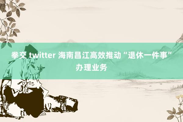 拳交 twitter 海南昌江高效推动“退休一件事”办理业务