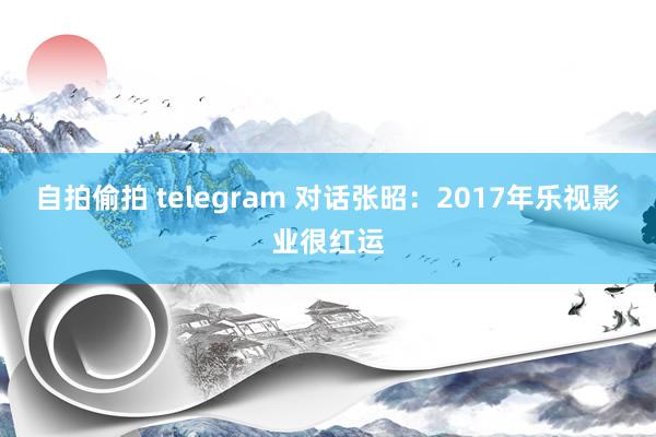 自拍偷拍 telegram 对话张昭：2017年乐视影业很红运