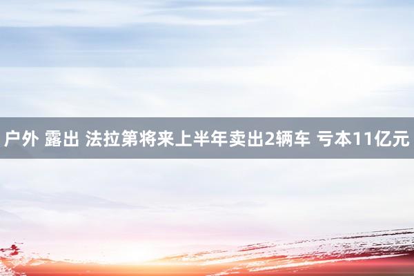 户外 露出 法拉第将来上半年卖出2辆车 亏本11亿元