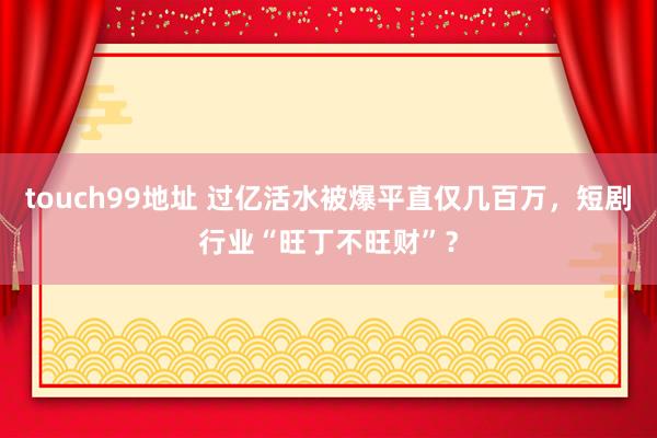 touch99地址 过亿活水被爆平直仅几百万，短剧行业“旺丁不旺财”？