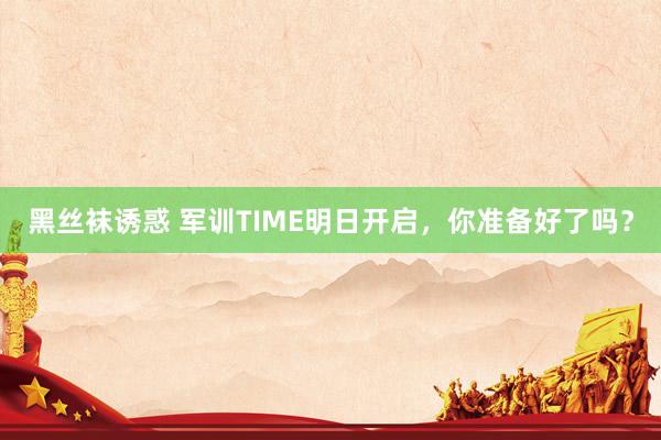 黑丝袜诱惑 军训TIME明日开启，你准备好了吗？