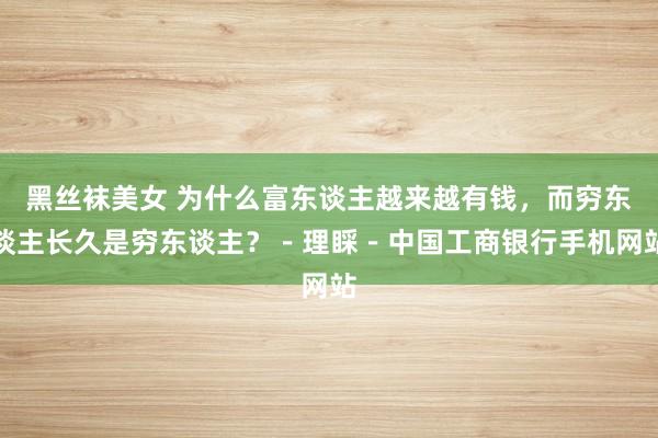 黑丝袜美女 为什么富东谈主越来越有钱，而穷东谈主长久是穷东谈主？－理睬－中国工商银行手机网站