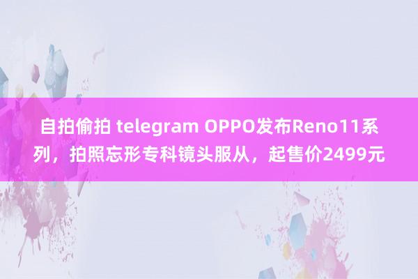 自拍偷拍 telegram OPPO发布Reno11系列，拍照忘形专科镜头服从，起售价2499元