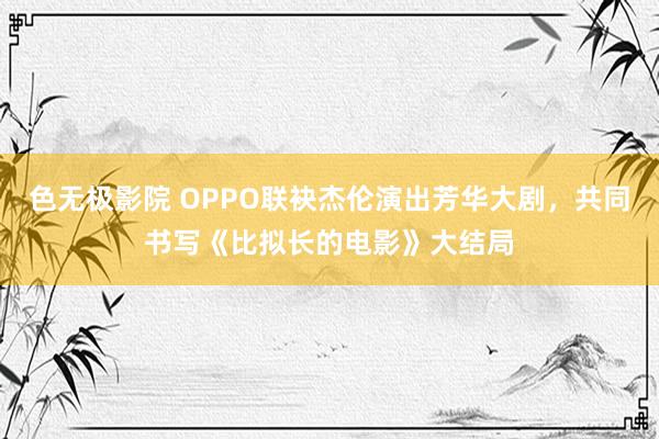 色无极影院 OPPO联袂杰伦演出芳华大剧，共同书写《比拟长的电影》大结局