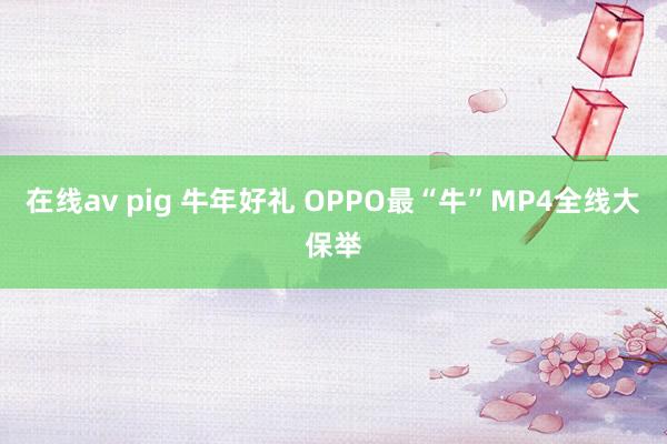 在线av pig 牛年好礼 OPPO最“牛”MP4全线大保举