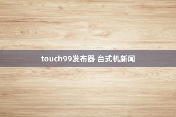 touch99发布器 台式机新闻