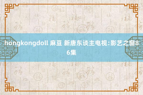 hongkongdoll 麻豆 新唐东谈主电视﹕影艺之窗86集