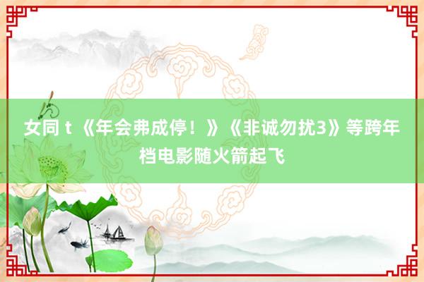 女同 t 《年会弗成停！》《非诚勿扰3》等跨年档电影随火箭起飞