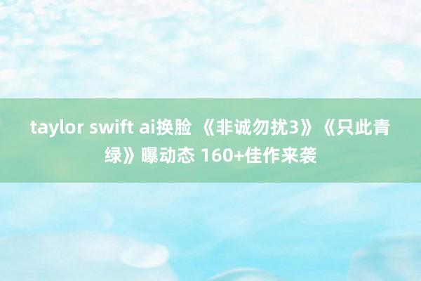 taylor swift ai换脸 《非诚勿扰3》《只此青绿》曝动态 160+佳作来袭