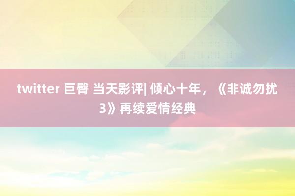 twitter 巨臀 当天影评| 倾心十年，《非诚勿扰3》再续爱情经典