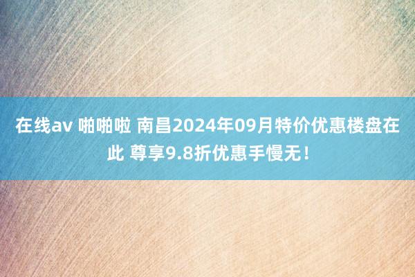 在线av 啪啪啦 南昌2024年09月特价优惠楼盘在此 尊享9.8折优惠手慢无！